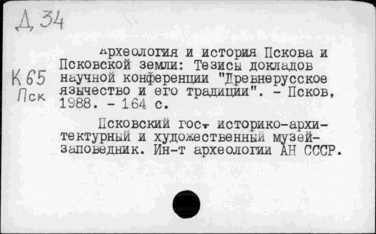 ﻿Л ЗА
археология и история Пскова и Псковской земли: Тезисы докладов
К 65 научной конференции "древнерусское пР|. язычество и его традиции". - Псков, //ск 1988. - 164 с.
Псковский гост историко-архитектурный и художественный музей-заповедник. Ин-т археологии АН СССР.